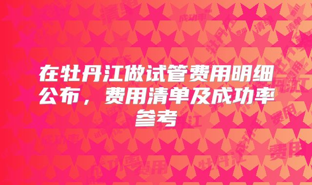 在牡丹江做试管费用明细公布,费用清单及成功率参考