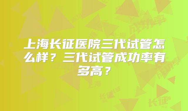 上海长征医院三代试管怎么样？三代试管成功率有多高？
