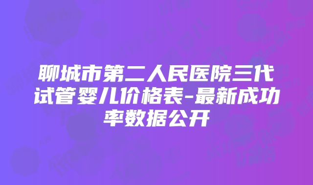 聊城市第二人民医院三代试管婴儿价格表-最新成功率数据公开