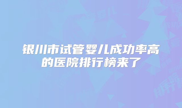 银川市试管婴儿成功率高的医院排行榜来了