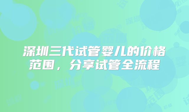 深圳三代试管婴儿的价格范围,分享试管全流程