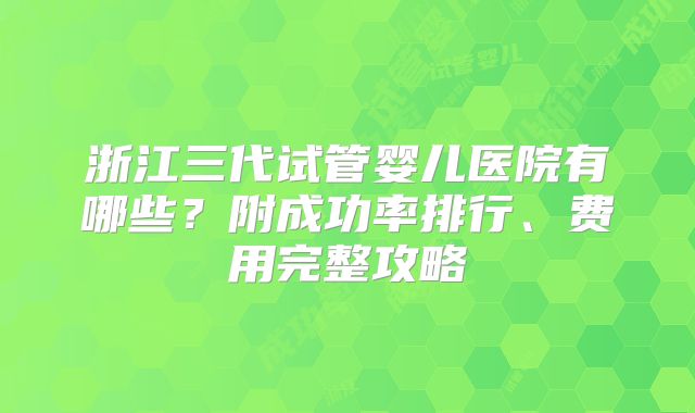 浙江三代试管婴儿医院有哪些?附成功率排行、费用完整攻略