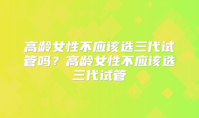 高龄女性不应该选三代试管吗？高龄女性不应该选三代试管