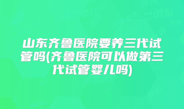山东齐鲁医院要养三代试管吗(齐鲁医院可以做第三代试管婴儿吗)