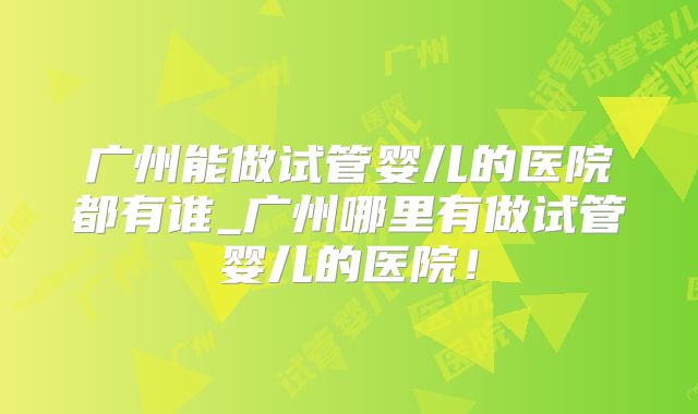 广州能做试管婴儿的医院都有谁_广州哪里有做试管婴儿的医院！