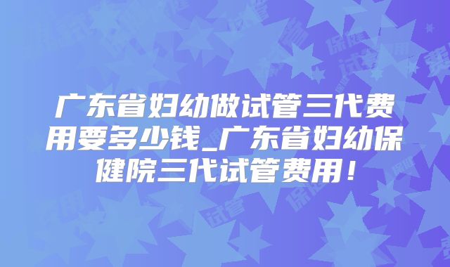 广东省妇幼做试管三代费用要多少钱_广东省妇幼保健院三代试管费用！