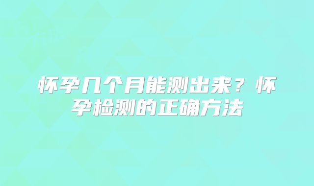 怀孕几个月能测出来?怀孕检测的正确方法