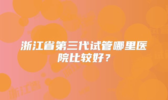 浙江省第三代试管哪里医院比较好?
