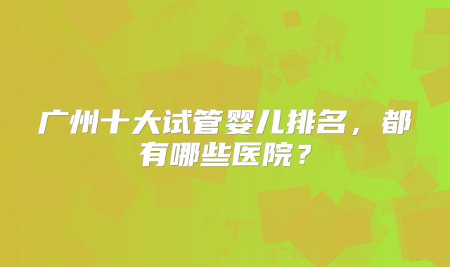 广州十大试管婴儿排名，都有哪些医院？