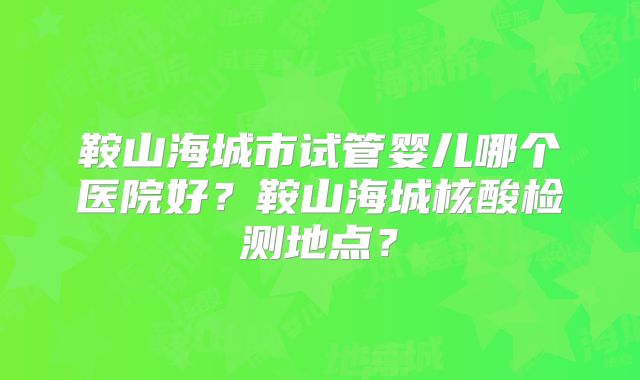 鞍山海城市试管婴儿哪个医院好？鞍山海城核酸检测地点？