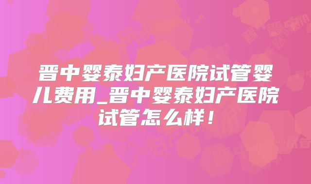 晋中婴泰妇产医院试管婴儿费用_晋中婴泰妇产医院试管怎么样！