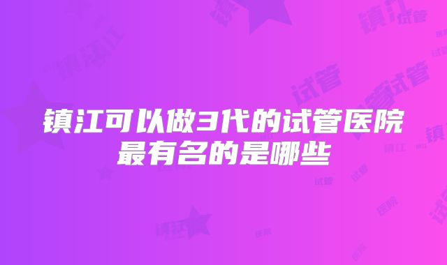 镇江可以做3代的试管医院最有名的是哪些