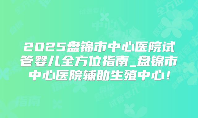 2025盘锦市中心医院试管婴儿全方位指南_盘锦市中心医院辅助生殖中心！