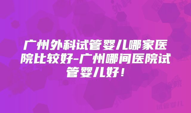 广州外科试管婴儿哪家医院比较好-广州哪间医院试管婴儿好！