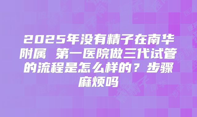 2025年没有精子在南华附属 第一医院做三代试管的流程是怎么样的?步骤麻烦吗