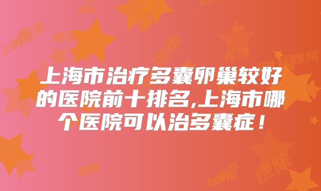 上海市治疗多囊卵巢较好的医院前十排名,上海市哪个医院可以治多囊症！