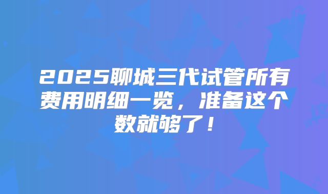 2025聊城三代试管所有费用明细一览，准备这个数就够了！