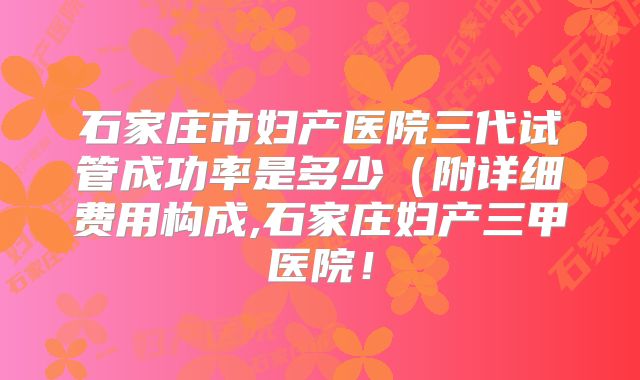 石家庄市妇产医院三代试管成功率是多少(附详细费用构成,石家庄妇产三甲医院!
