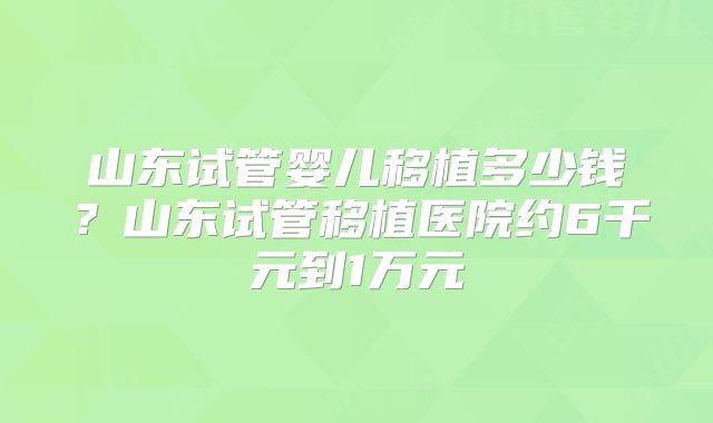 山东试管婴儿移植多少钱？山东试管移植医院约6千元到1万元