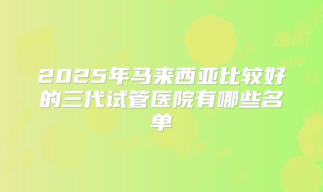 2025年马来西亚比较好的三代试管医院有哪些名单