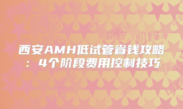 西安AMH低试管省钱攻略：4个阶段费用控制技巧