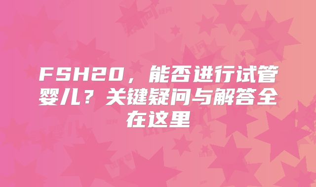 FSH20,能否进行试管婴儿?关键疑问与解答全在这里