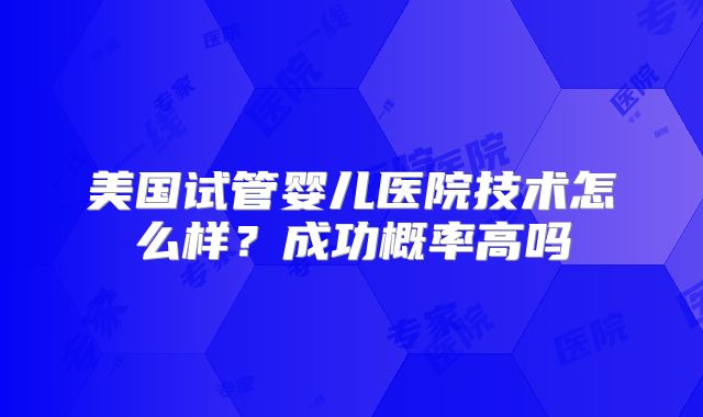 美国试管婴儿医院技术怎么样?成功概率高吗