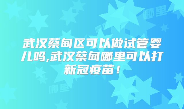 武汉蔡甸区可以做试管婴儿吗,武汉蔡甸哪里可以打新冠疫苗！