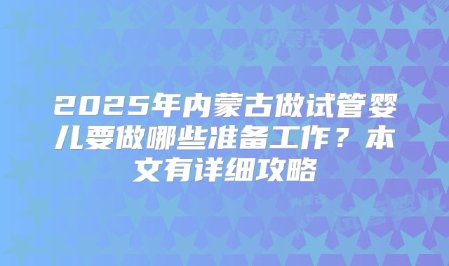 2025年内蒙古做试管婴儿要做哪些准备工作?本文有详细攻略