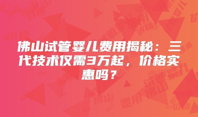佛山试管婴儿费用揭秘：三代技术仅需3万起，价格实惠吗？