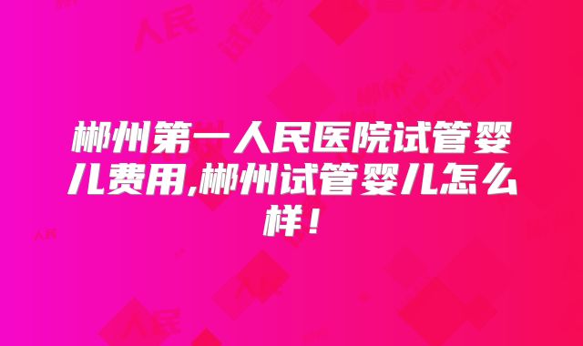 郴州第一人民医院试管婴儿费用,郴州试管婴儿怎么样!