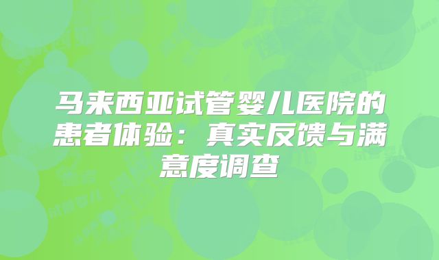 马来西亚试管婴儿医院的患者体验:真实反馈与满意度调查