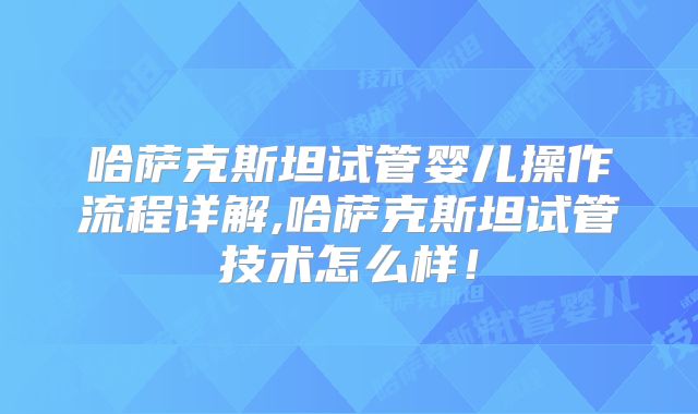 哈萨克斯坦试管婴儿操作流程详解,哈萨克斯坦试管技术怎么样！
