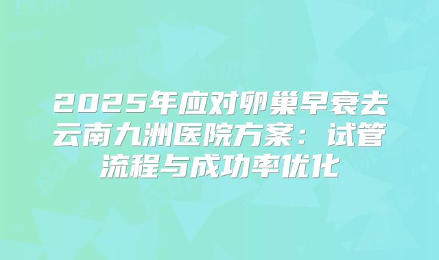 2025年应对卵巢早衰去云南九洲医院方案:试管流程与成功率优化