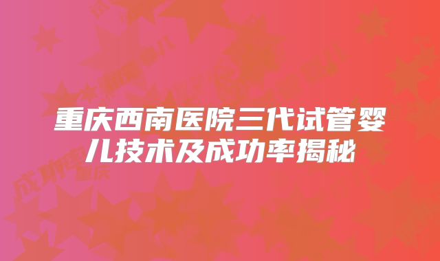 重庆西南医院三代试管婴儿技术及成功率揭秘