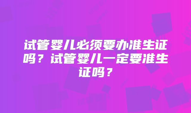 试管婴儿必须要办准生证吗？试管婴儿一定要准生证吗？