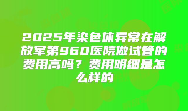 2025年染色体异常在解放军第960医院做试管的费用高吗？费用明细是怎么样的