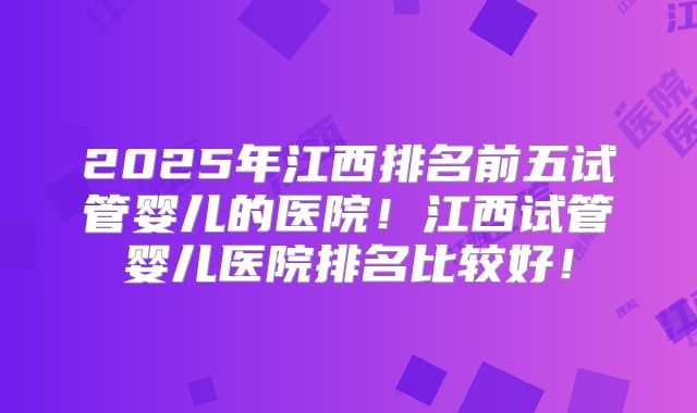 2025年江西排名前五试管婴儿的医院！江西试管婴儿医院排名比较好！