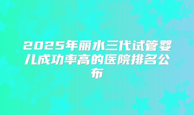 2025年丽水三代试管婴儿成功率高的医院排名公布