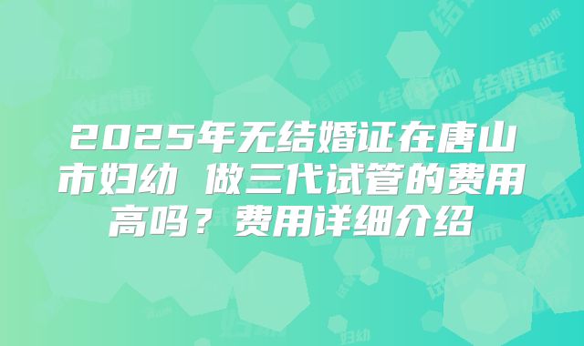 2025年无结婚证在唐山市妇幼 做三代试管的费用高吗?费用详细介绍
