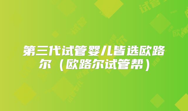第三代试管婴儿皆选欧路尔(欧路尔试管帮)