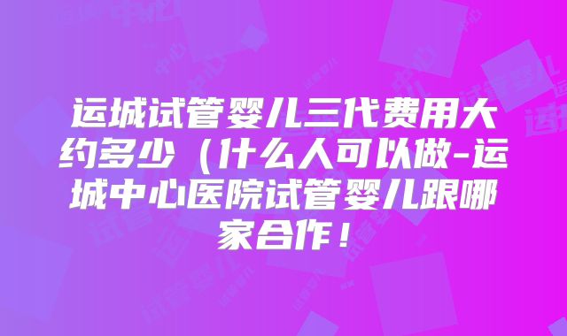 运城试管婴儿三代费用大约多少（什么人可以做-运城中心医院试管婴儿跟哪家合作！