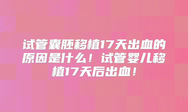 试管囊胚移植17天出血的原因是什么!试管婴儿移植17天后出血!