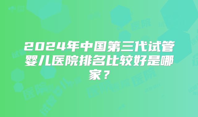 2024年中国第三代试管婴儿医院排名比较好是哪家？