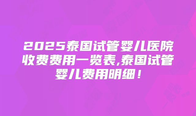 2025泰国试管婴儿医院收费费用一览表,泰国试管婴儿费用明细!