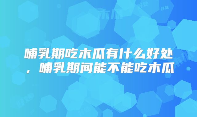 哺乳期吃木瓜有什么好处,哺乳期间能不能吃木瓜