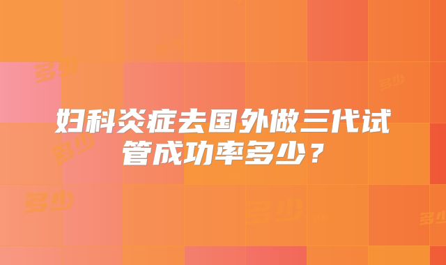 妇科炎症去国外做三代试管成功率多少？