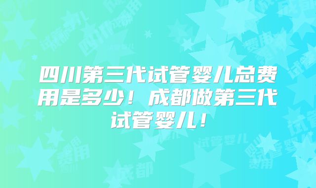 四川第三代试管婴儿总费用是多少!成都做第三代试管婴儿!