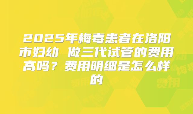 2025年梅毒患者在洛阳市妇幼 做三代试管的费用高吗？费用明细是怎么样的