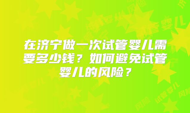 在济宁做一次试管婴儿需要多少钱？如何避免试管婴儿的风险？